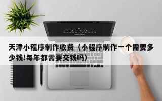 利津天津小程序制作收费（小程序制作一个需要多少钱!每年都需要交钱吗）